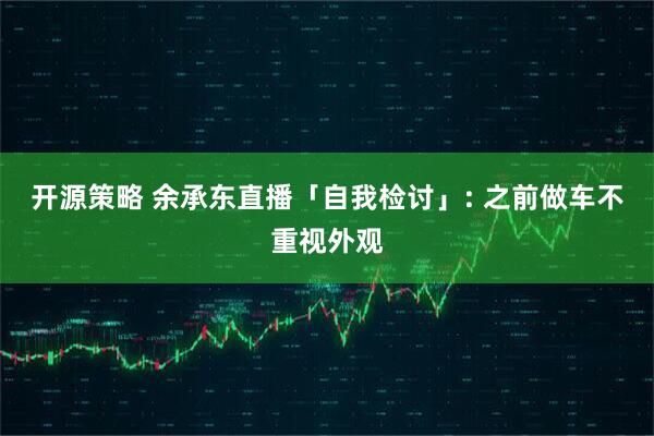 开源策略 余承东直播「自我检讨」: 之前做车不重视外观